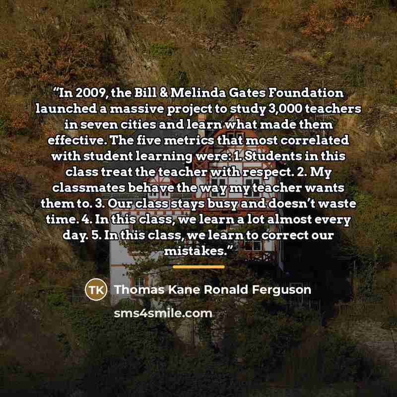 “In 2009, the Bill & Melinda Gates Foundation launched a massive project to study 3,000 teachers in seven cities and learn what made them effective. The five metrics that most correlated with student learning were: 1. Students in this class treat the teacher with respect. 2. My classmates behave…” quote by Thomas Kane Ronald Ferguson