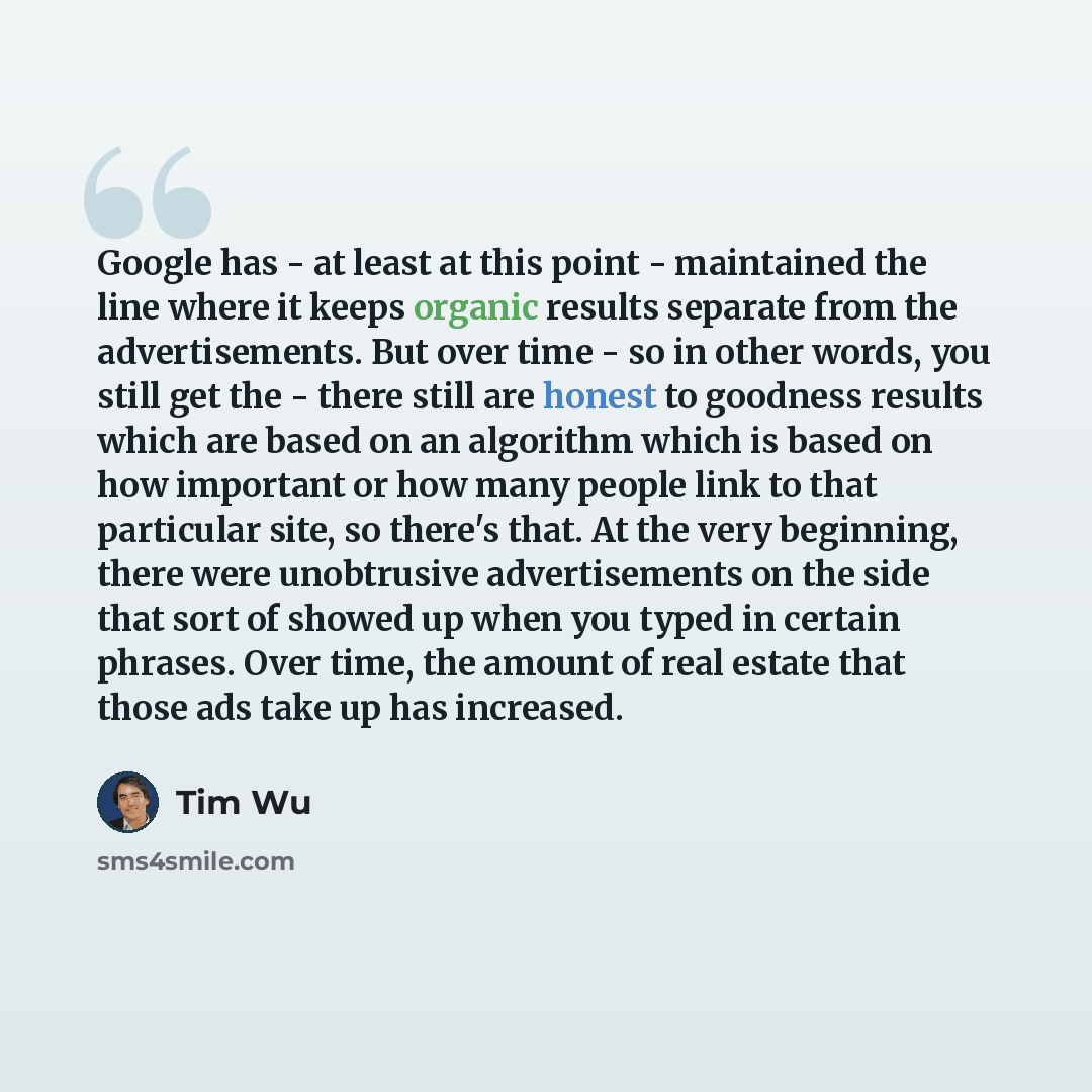 “Google has - at least at this point - maintained the line where it keeps organic results separate from the advertisements. But over time - so in other words, you still get the - there still are honest to goodness results which are based on an algorithm which is based on how important or how many…” quote by Tim Wu