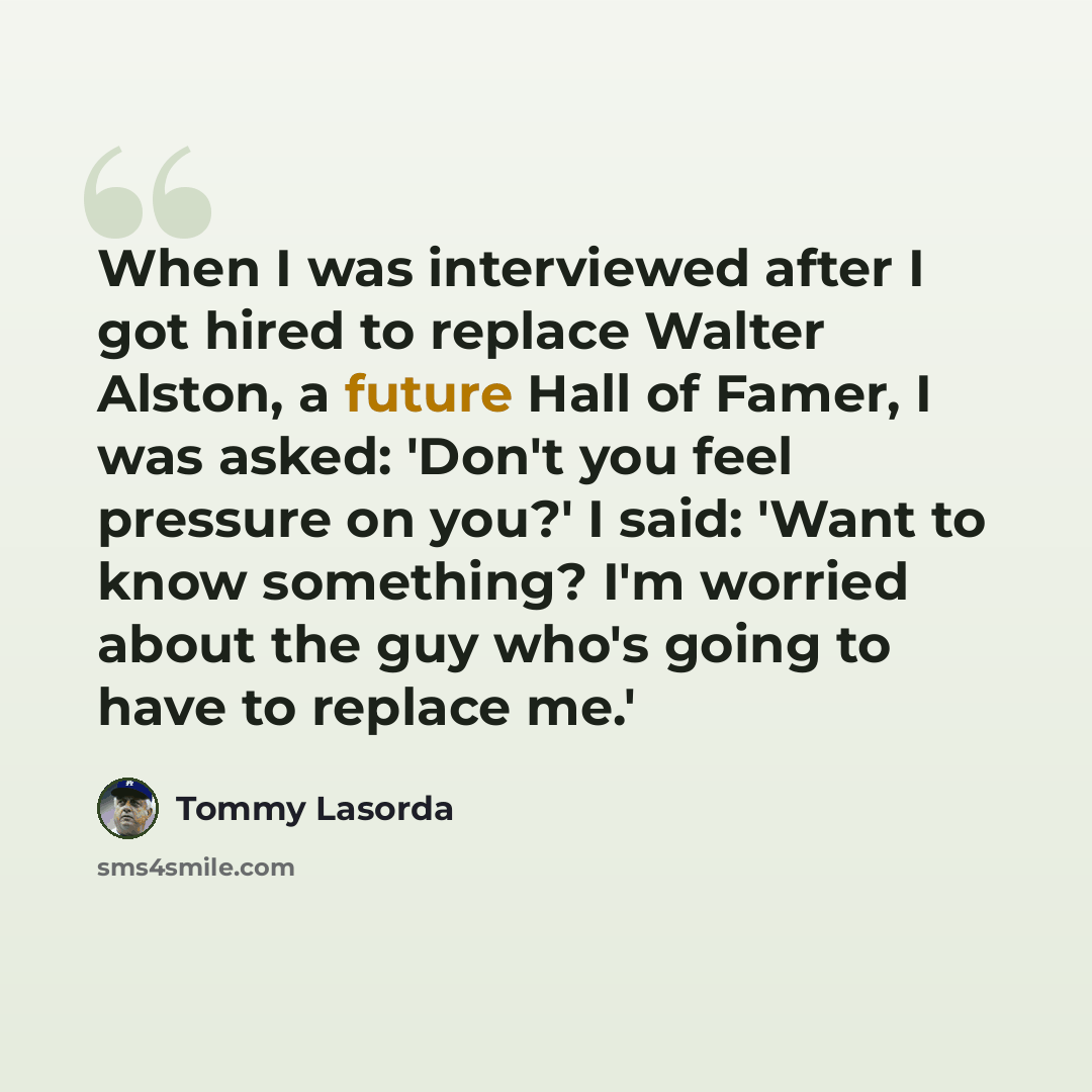 “When I was interviewed after I got hired to replace Walter Alston, a future Hall of Famer, I was asked: 'Don't you feel pressure on you?' I said: 'Want to know something? I'm worried about the guy who's going to have to replace me.'” quote by Tommy Lasorda