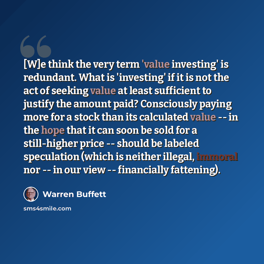 “[W]e think the very term 'value investing' is redundant. What is 'investing' if it is not the act of seeking value at least sufficient to justify the amount paid? Consciously paying more for a stock than its calculated value -- in the hope that it can soon be sold for a still-higher price…” quote by Warren Buffett