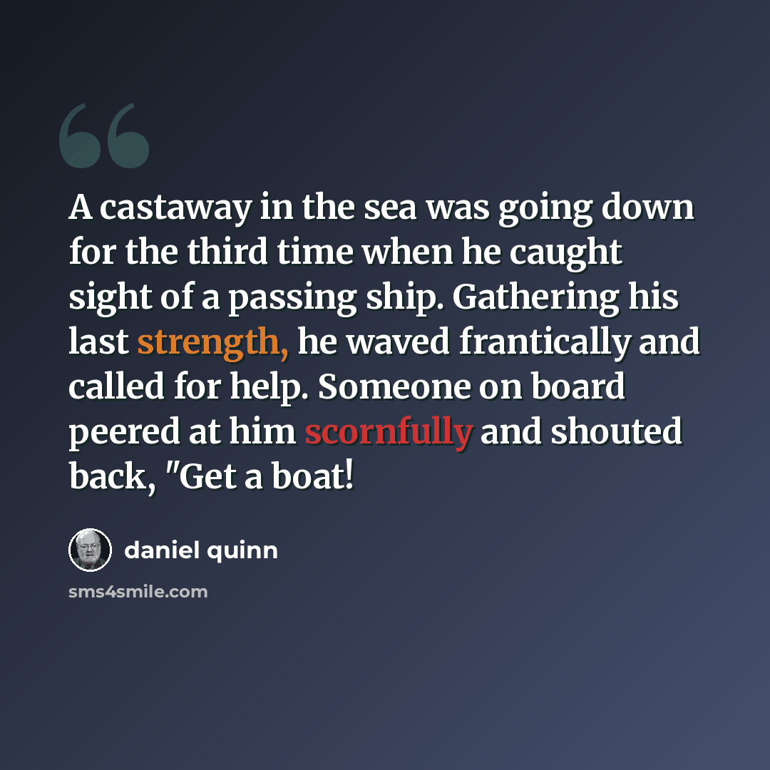 “A castaway in the sea was going down for the third time when he caught sight of a passing ship. Gathering his last strength, he waved frantically and called for help. Someone on board peered at him scornfully and shouted back, "Get a boat!” quote by Daniel Quinn