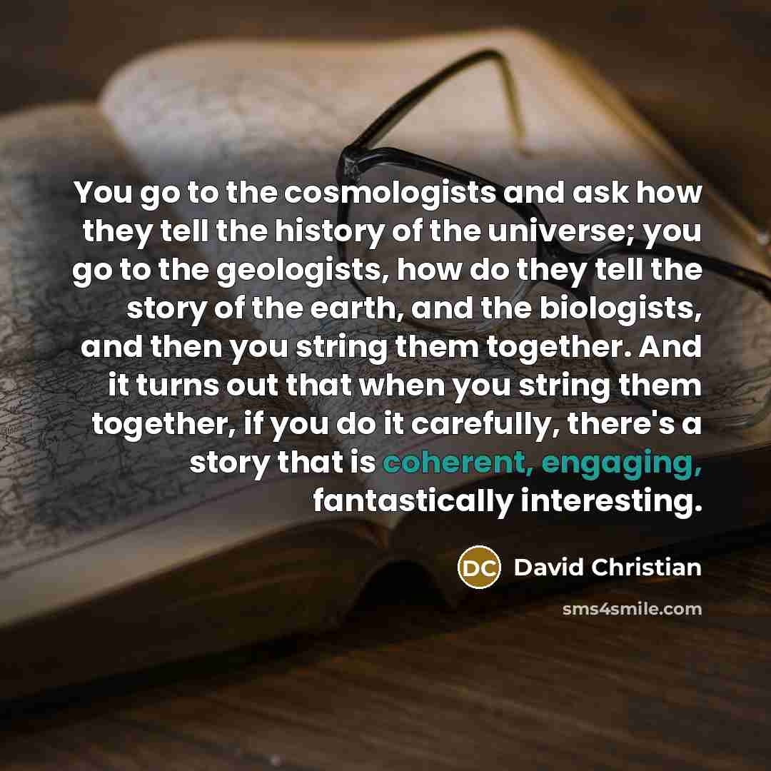 “You go to the cosmologists and ask how they tell the history of the universe; you go to the geologists, how do they tell the story of the earth, and the biologists, and then you string them together. And it turns out that when you string them together, if you do it carefully, there's a story that…” quote by David Christian