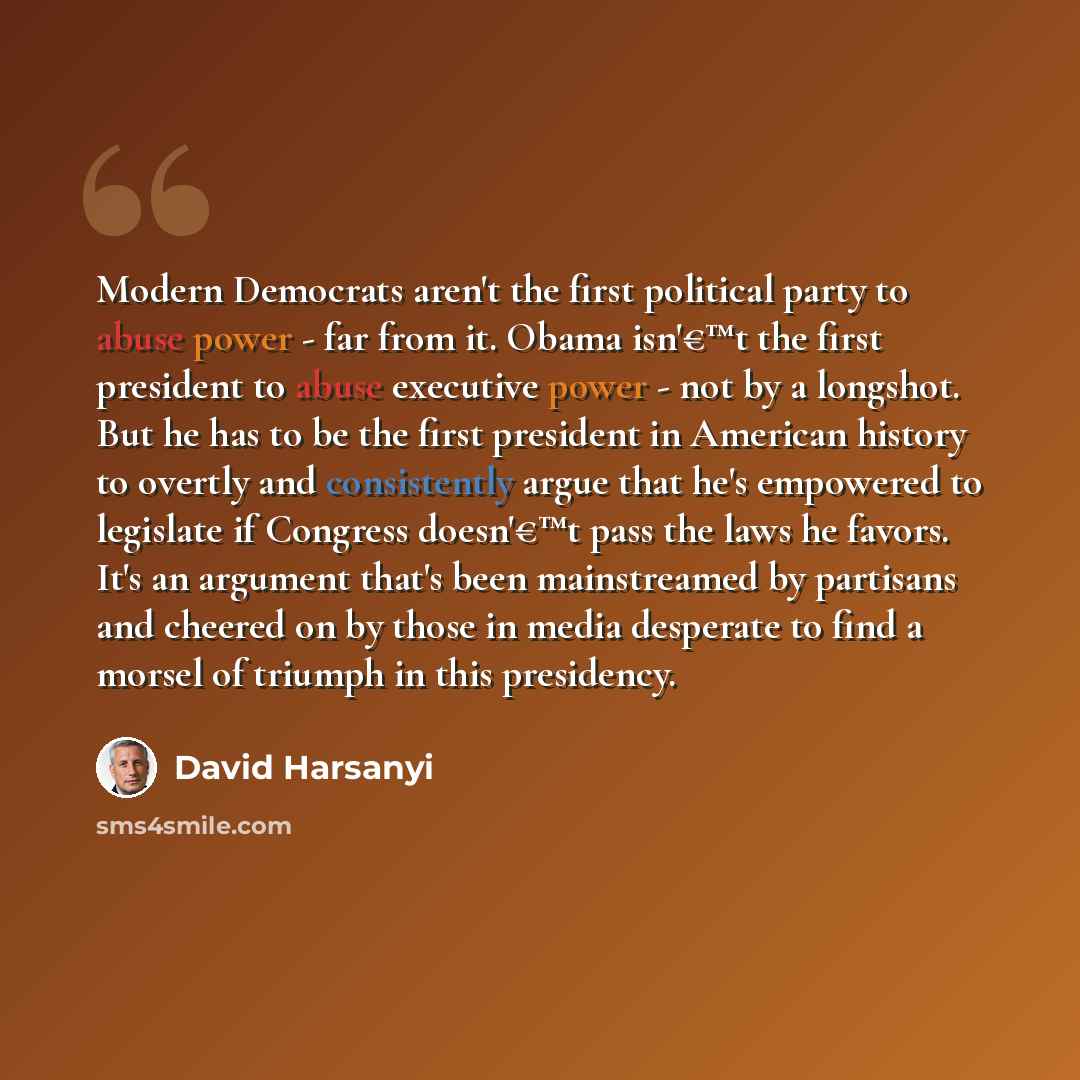 “Modern Democrats aren't the first political party to abuse power - far from it. Obama isn'€™t the first president to abuse executive power - not by a longshot. But he has to be the first president in American history to overtly and consistently argue that he's empowered to legislate if Congress…” quote by David Harsanyi