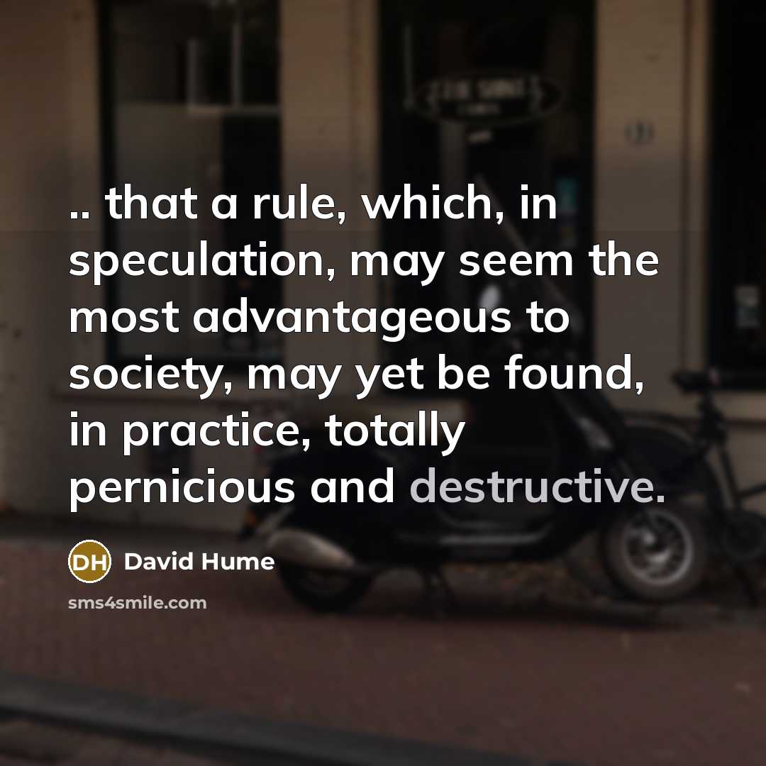 “.. that a rule, which, in speculation, may seem the most advantageous to society, may yet be found, in practice, totally pernicious and destructive.” quote by David Hume