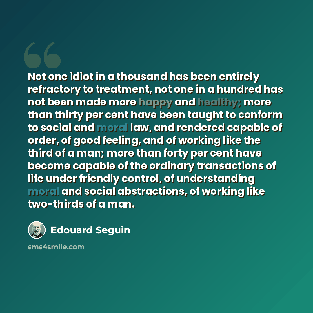 “Not one idiot in a thousand has been entirely refractory to treatment, not one in a hundred has not been made more happy and healthy; more than thirty per cent have been taught to conform to social and moral law, and rendered capable of order, of good feeling, and of working like the third of a…” quote by Edouard Seguin