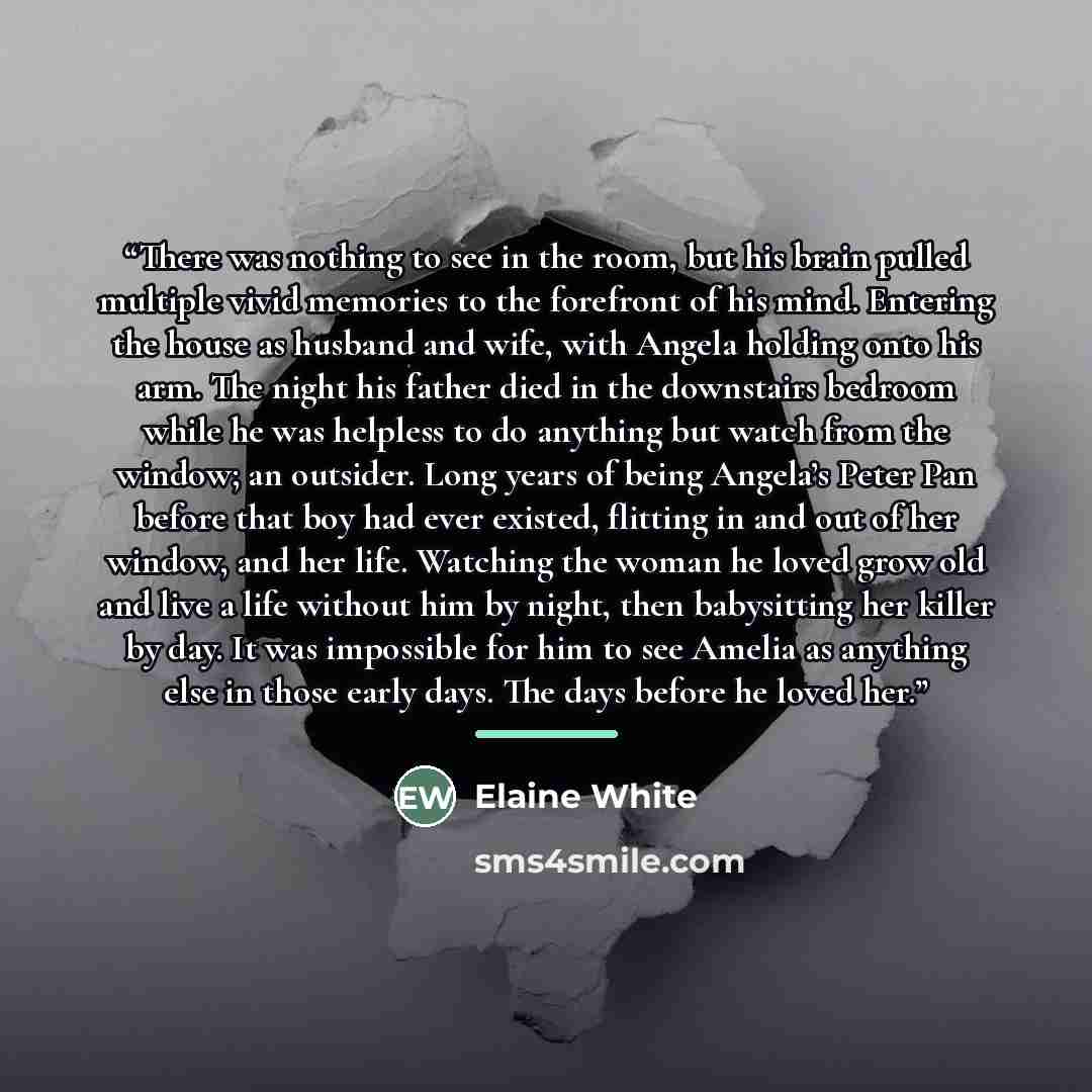 “There was nothing to see in the room, but his brain pulled multiple vivid memories to the forefront of his mind. Entering the house as husband and wife, with Angela holding onto his arm. The night his father died in the downstairs bedroom while he was helpless to do anything but watch from the…” quote by Elaine White