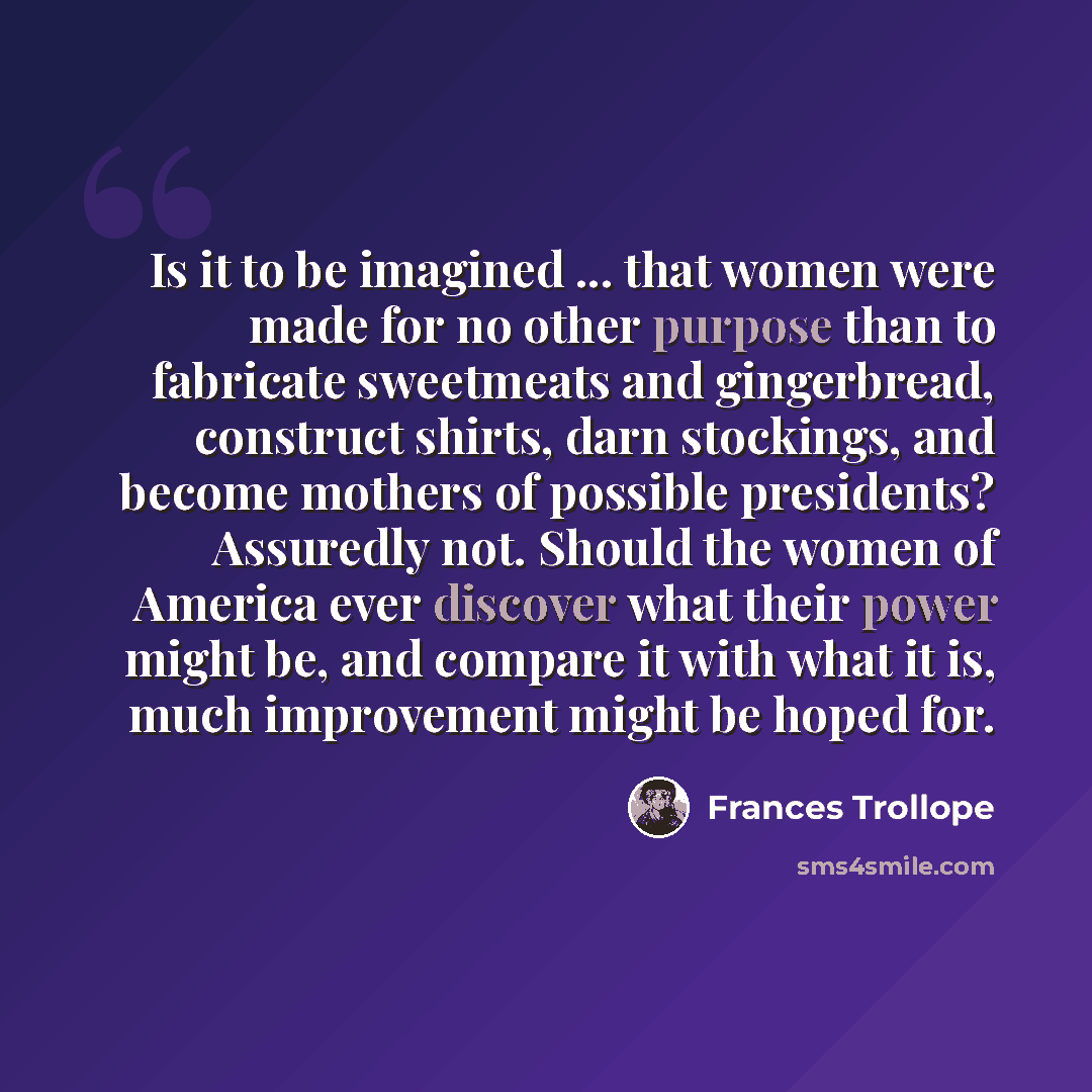 “Is it to be imagined ... that women were made for no other purpose than to fabricate sweetmeats and gingerbread, construct shirts, darn stockings, and become mothers of possible presidents? Assuredly not. Should the women of America ever discover what their power might be, and compare it with what…” quote by Frances Trollope