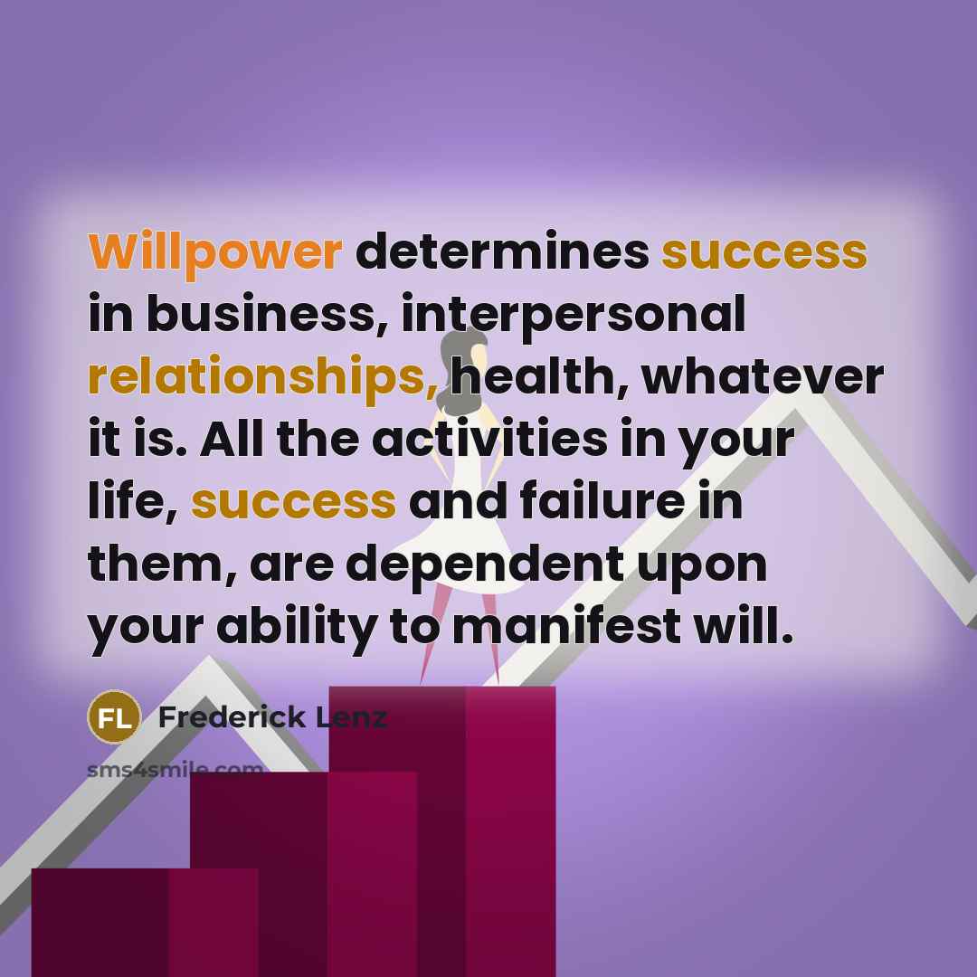 “Willpower determines success in business, interpersonal relationships, health, whatever it is. All the activities in your life, success and failure in them, are dependent upon your ability to manifest will.” quote by Frederick Lenz