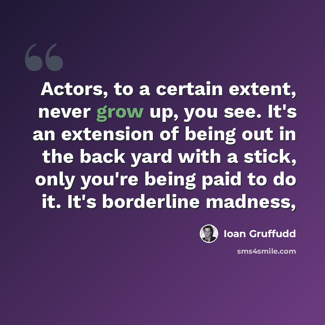 “Actors, to a certain extent, never grow up, you see. It's an extension of being out in the back yard with a stick, only you're being paid to do it. It's borderline madness,” quote by Ioan Gruffudd