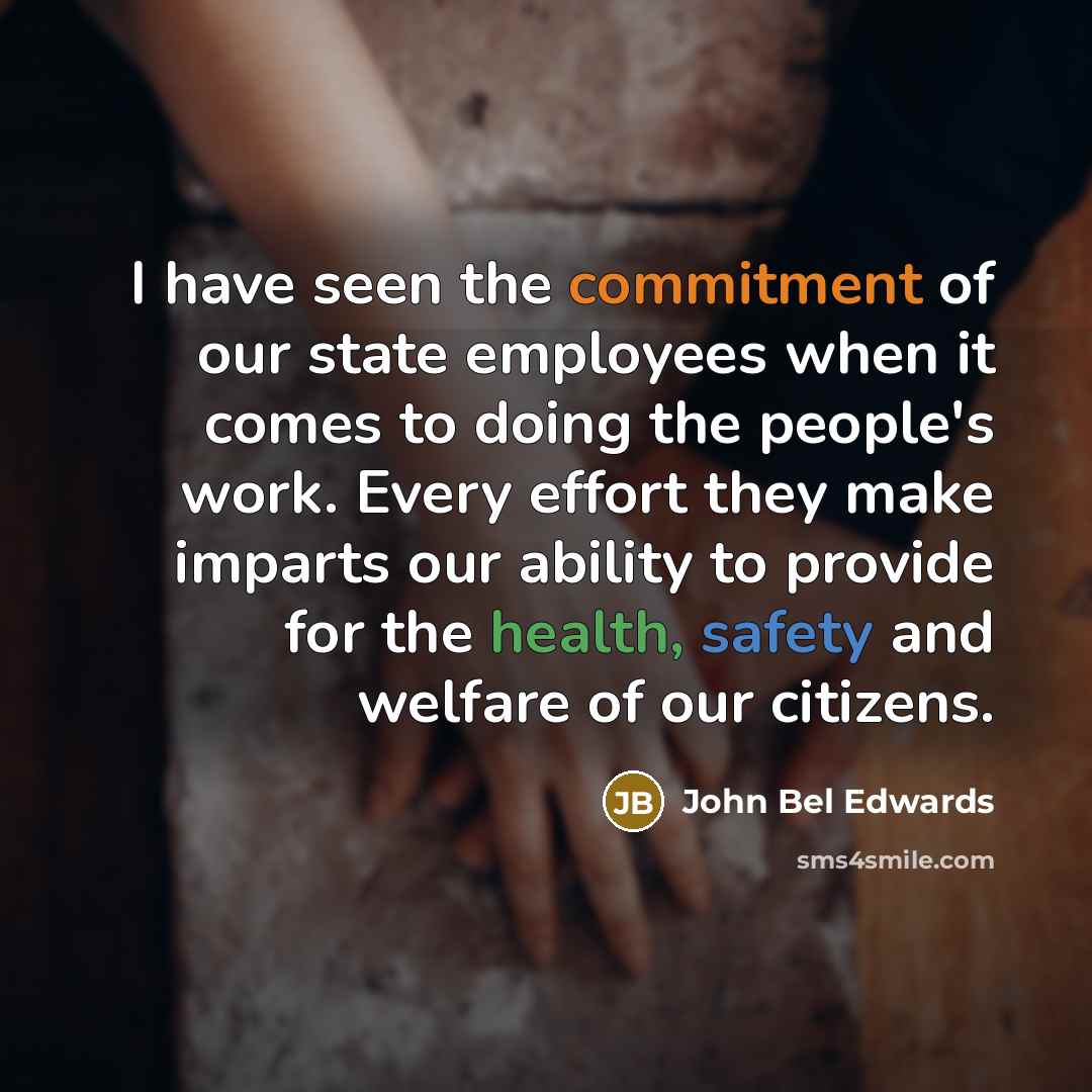 “I have seen the commitment of our state employees when it comes to doing the people's work. Every effort they make imparts our ability to provide for the health, safety and welfare of our citizens.” quote by John Bel Edwards