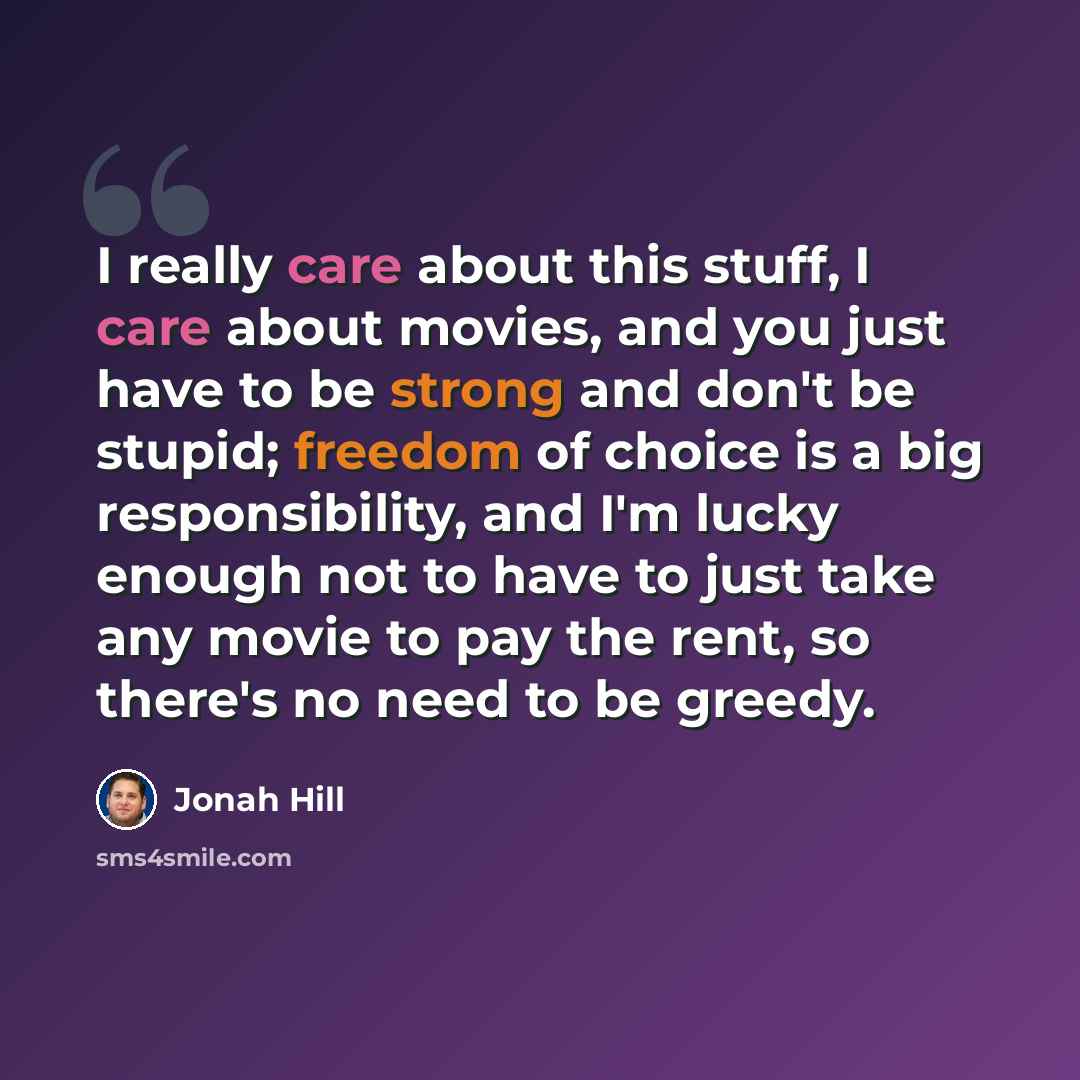 “I really care about this stuff, I care about movies, and you just have to be strong and don't be stupid; freedom of choice is a big responsibility, and I'm lucky enough not to have to just take any movie to pay the rent, so there's no need to be greedy.” quote by Jonah Hill