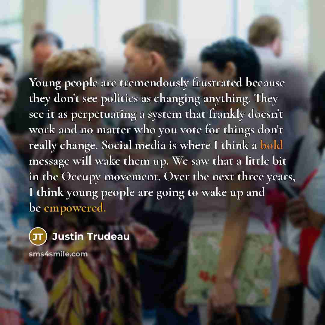 “Young people are tremendously frustrated because they don't see politics as changing anything. They see it as perpetuating a system that frankly doesn't work and no matter who you vote for things don't really change. Social media is where I think a bold message will wake them up. We saw that a…” quote by Justin Trudeau