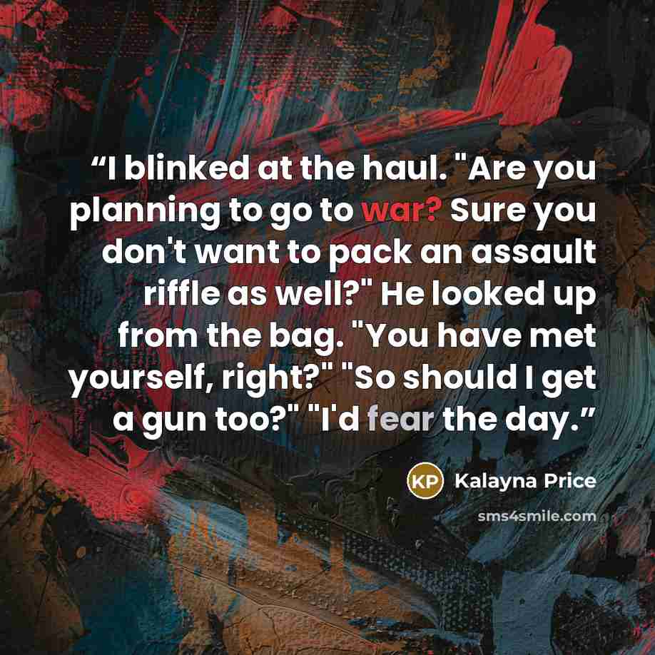 “I blinked at the haul. "Are you planning to go to war? Sure you don't want to pack an assault riffle as well?" He looked up from the bag. "You have met yourself, right?" "So should I get a gun too?" "I'd fear the day.” quote by Kalayna Price