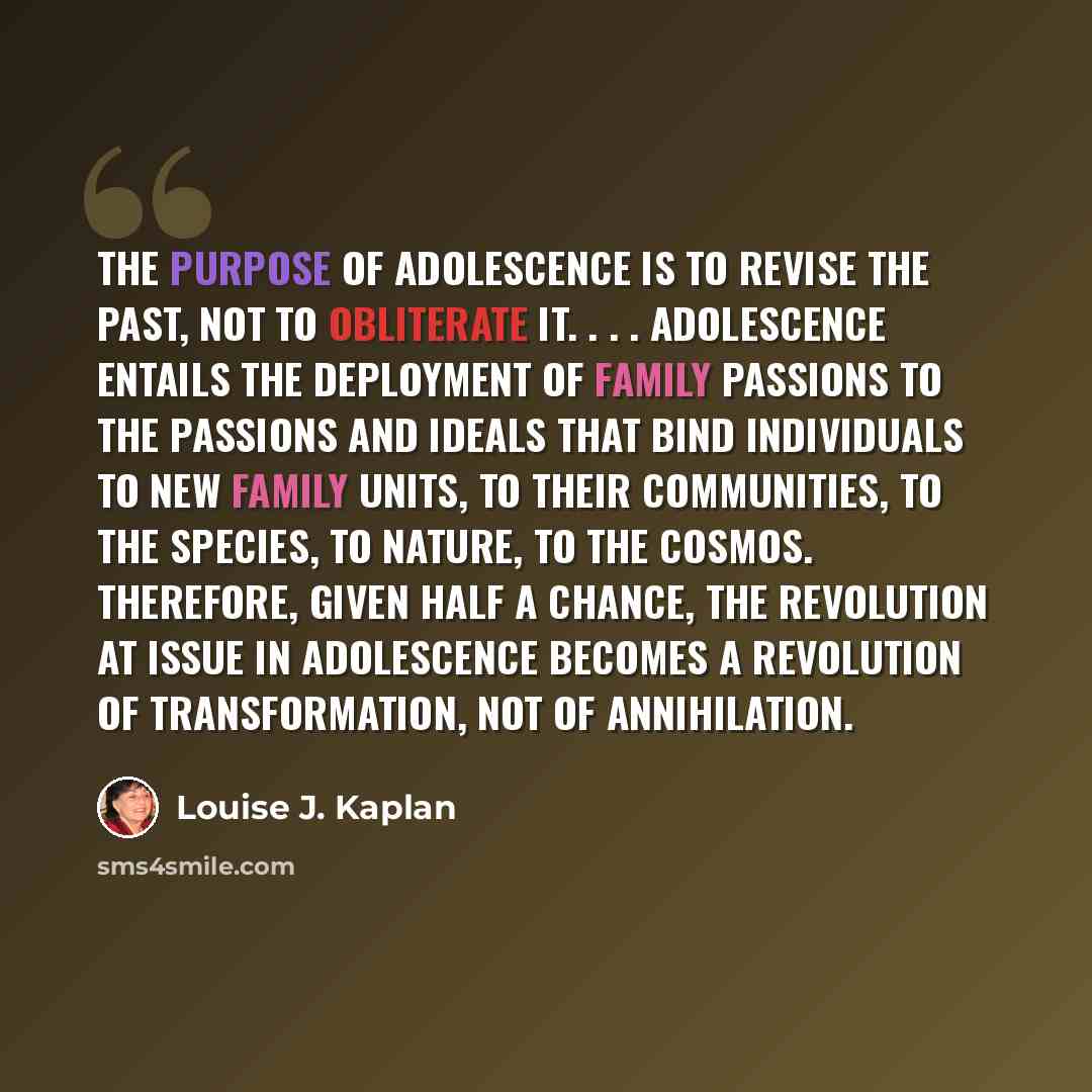 “The purpose of adolescence is to revise the past, not to obliterate it. . . . Adolescence entails the deployment of family passions to the passions and ideals that bind individuals to new family units, to their communities, to the species, to nature, to the cosmos. Therefore, given half a chance…” quote by Louise J. Kaplan