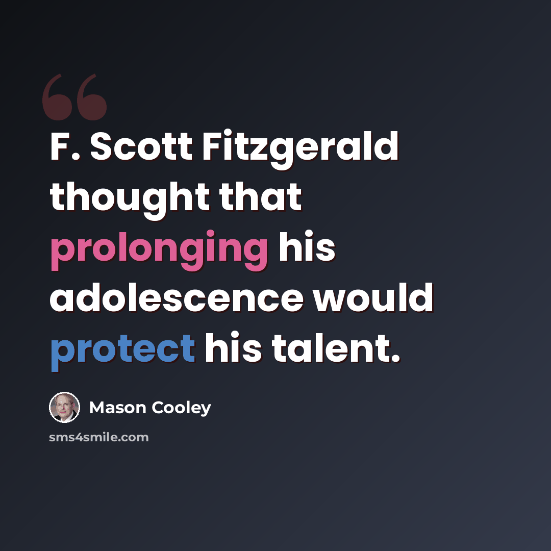 “F. Scott Fitzgerald thought that prolonging his adolescence would protect his talent.” quote by Mason Cooley