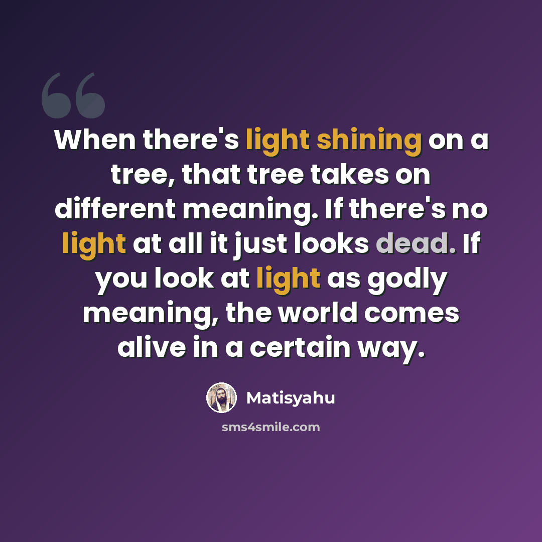 “When there's light shining on a tree, that tree takes on different meaning. If there's no light at all it just looks dead. If you look at light as godly meaning, the world comes alive in a certain way.” quote by Matisyahu