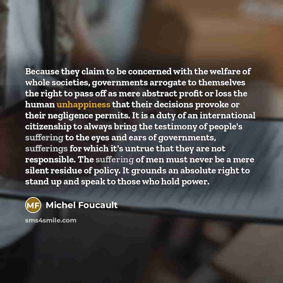 “Because they claim to be concerned with the welfare of whole societies, governments arrogate to themselves the right to pass off as mere abstract profit or loss the human unhappiness that their decisions provoke or their negligence permits. It is a duty of an international citizenship to always…” quote by Michel Foucault