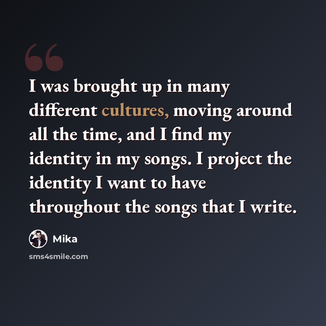 “I was brought up in many different cultures, moving around all the time, and I find my identity in my songs. I project the identity I want to have throughout the songs that I write.” quote by Mika