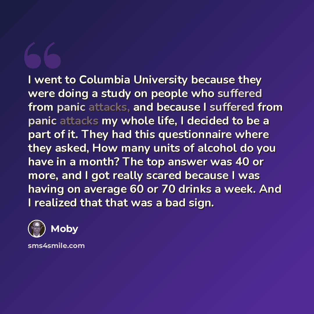 “I went to Columbia University because they were doing a study on people who suffered from panic attacks, and because I suffered from panic attacks my whole life, I decided to be a part of it. They had this questionnaire where they asked, How many units of alcohol do you have in a month? The top…” quote by Moby
