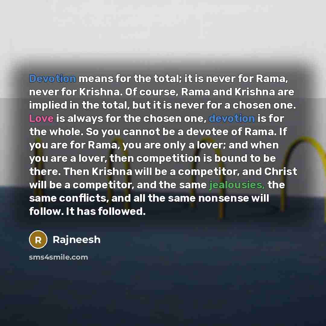 “Devotion means for the total; it is never for Rama, never for Krishna. Of course, Rama and Krishna are implied in the total, but it is never for a chosen one. Love is always for the chosen one, devotion is for the whole. So you cannot be a devotee of Rama. If you are for Rama, you are only a…” quote by Rajneesh