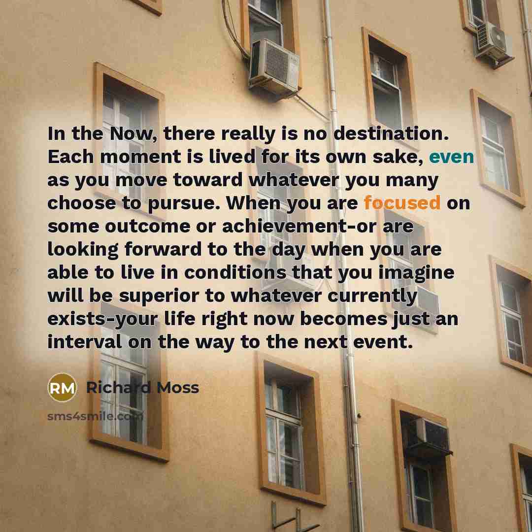 “In the Now, there really is no destination. Each moment is lived for its own sake, even as you move toward whatever you many choose to pursue. When you are focused on some outcome or achievement-or are looking forward to the day when you are able to live in conditions that you imagine will be…” quote by Richard Moss