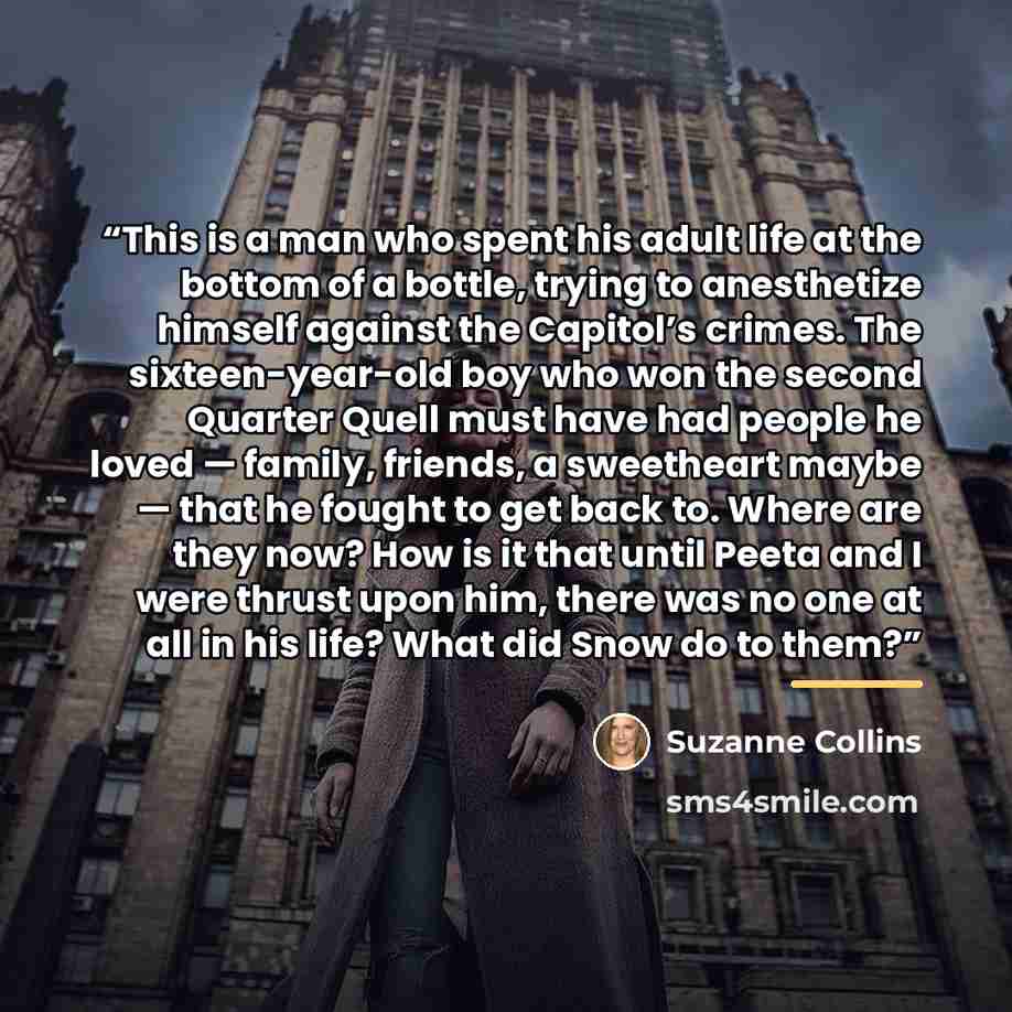 “This is a man who spent his adult life at the bottom of a bottle, trying to anesthetize himself against the Capitol’s crimes. The sixteen-year-old boy who won the second Quarter Quell must have had people he loved — family, friends, a sweetheart maybe — that he fought to get back to. Where are…” quote by Suzanne Collins
