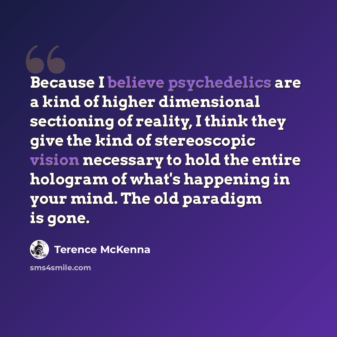 “Because I believe psychedelics are a kind of higher dimensional sectioning of reality, I think they give the kind of stereoscopic vision necessary to hold the entire hologram of what's happening in your mind. The old paradigm is gone.” quote by Terence McKenna