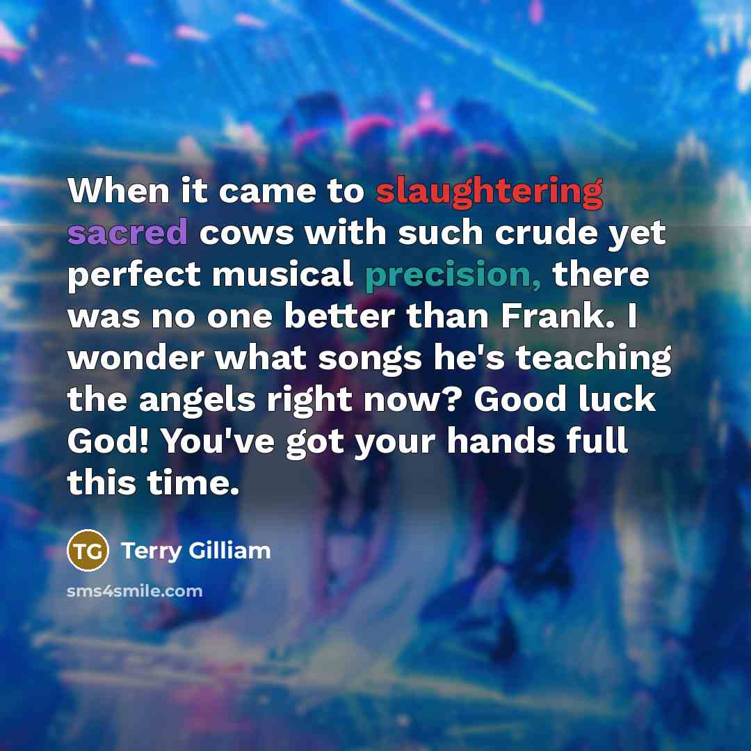 “When it came to slaughtering sacred cows with such crude yet perfect musical precision, there was no one better than Frank. I wonder what songs he's teaching the angels right now? Good luck God! You've got your hands full this time.” quote by Terry Gilliam