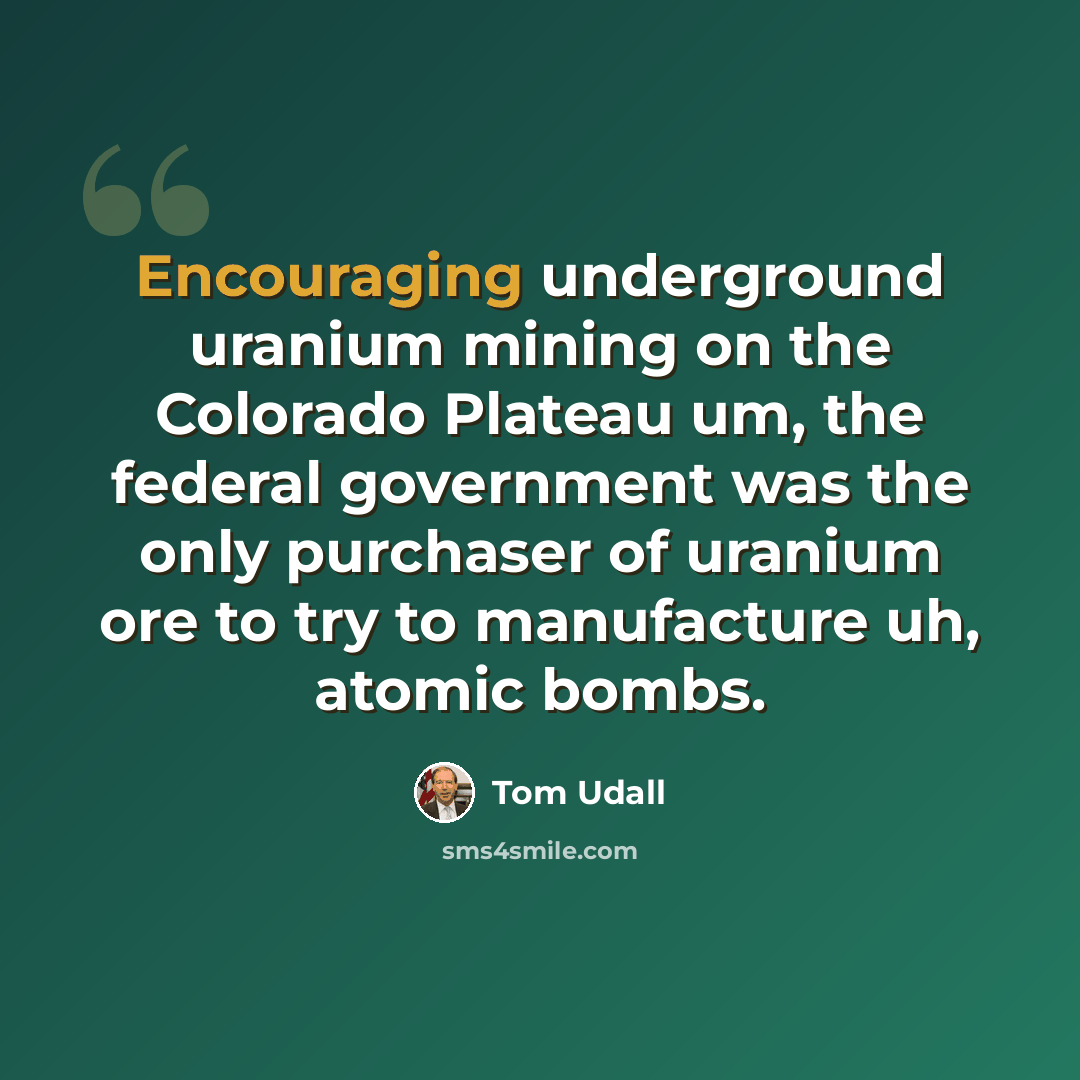 “Encouraging underground uranium mining on the Colorado Plateau um, the federal government was the only purchaser of uranium ore to try to manufacture uh, atomic bombs.” quote by Tom Udall