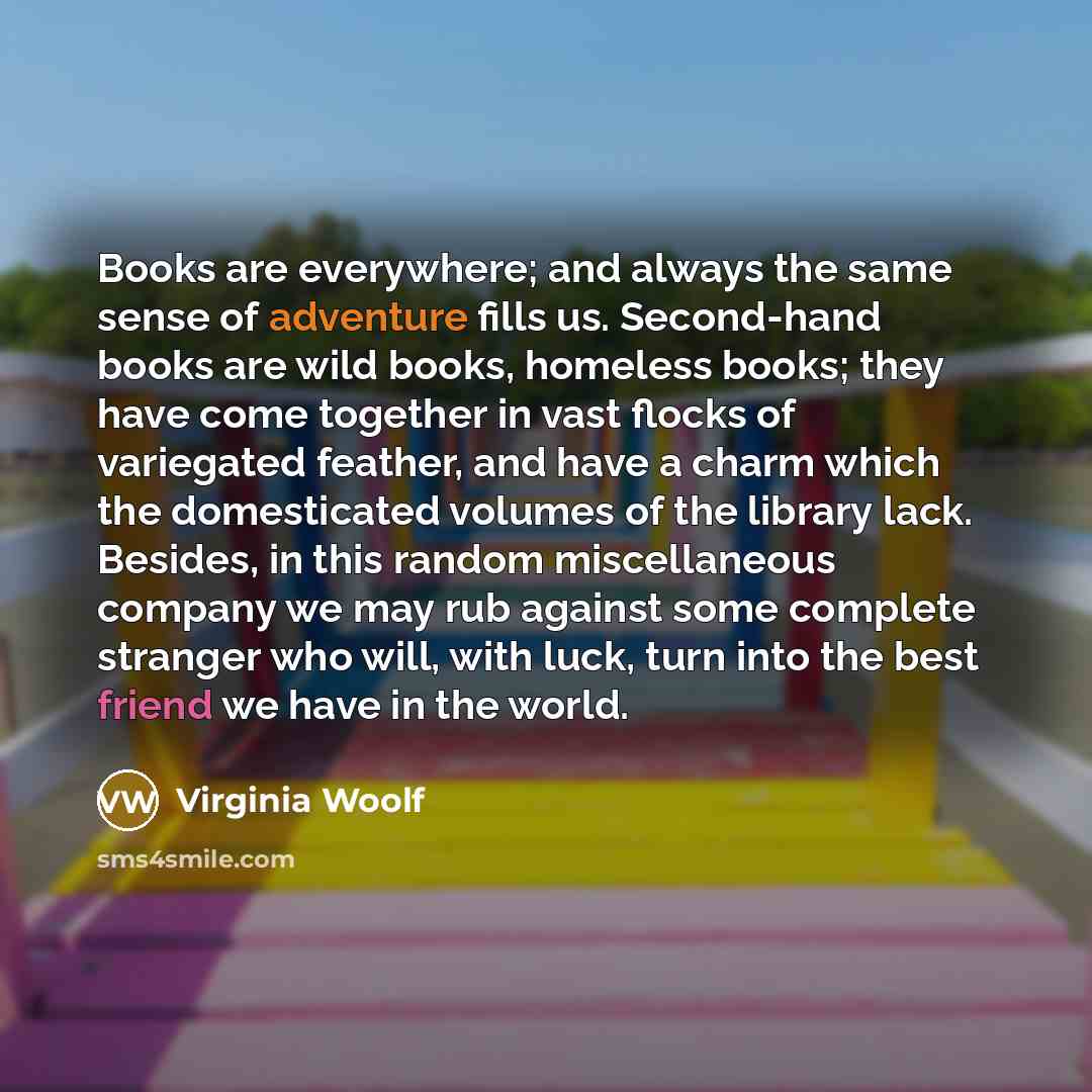 “Books are everywhere; and always the same sense of adventure fills us. Second-hand books are wild books, homeless books; they have come together in vast flocks of variegated feather, and have a charm which the domesticated volumes of the library lack. Besides, in this random miscellaneous company…” quote by Virginia Woolf