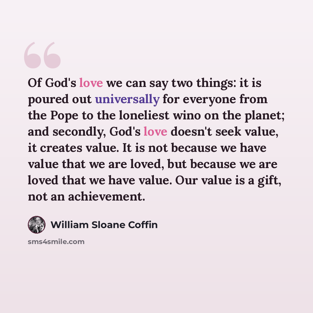 “Of God's love we can say two things: it is poured out universally for everyone from the Pope to the loneliest wino on the planet; and secondly, God's love doesn't seek value, it creates value. It is not because we have value that we are loved, but because we are loved that we have value. Our value…” quote by William Sloane Coffin