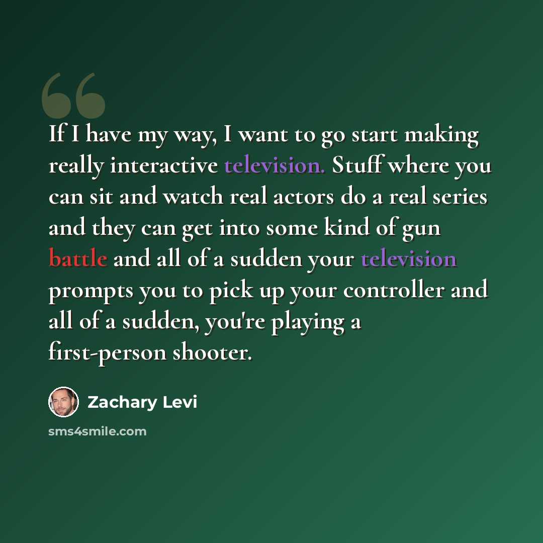 “If I have my way, I want to go start making really interactive television. Stuff where you can sit and watch real actors do a real series and they can get into some kind of gun battle and all of a sudden your television prompts you to pick up your controller and all of a sudden, you're playing a…” quote by Zachary Levi