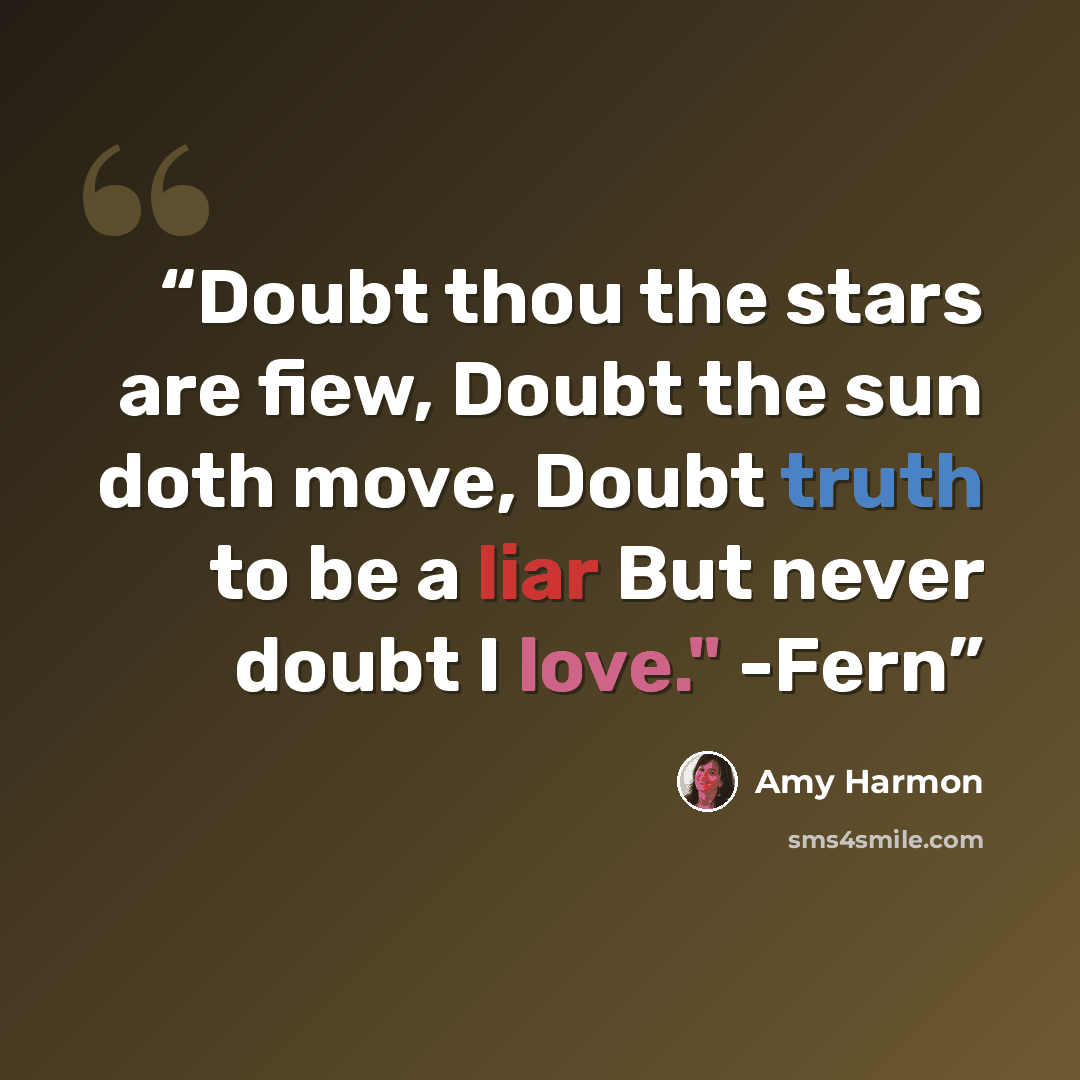 “Doubt thou the stars are fiew, Doubt the sun doth move, Doubt truth to be a liar But never doubt I love." -Fern” quote by Amy Harmon