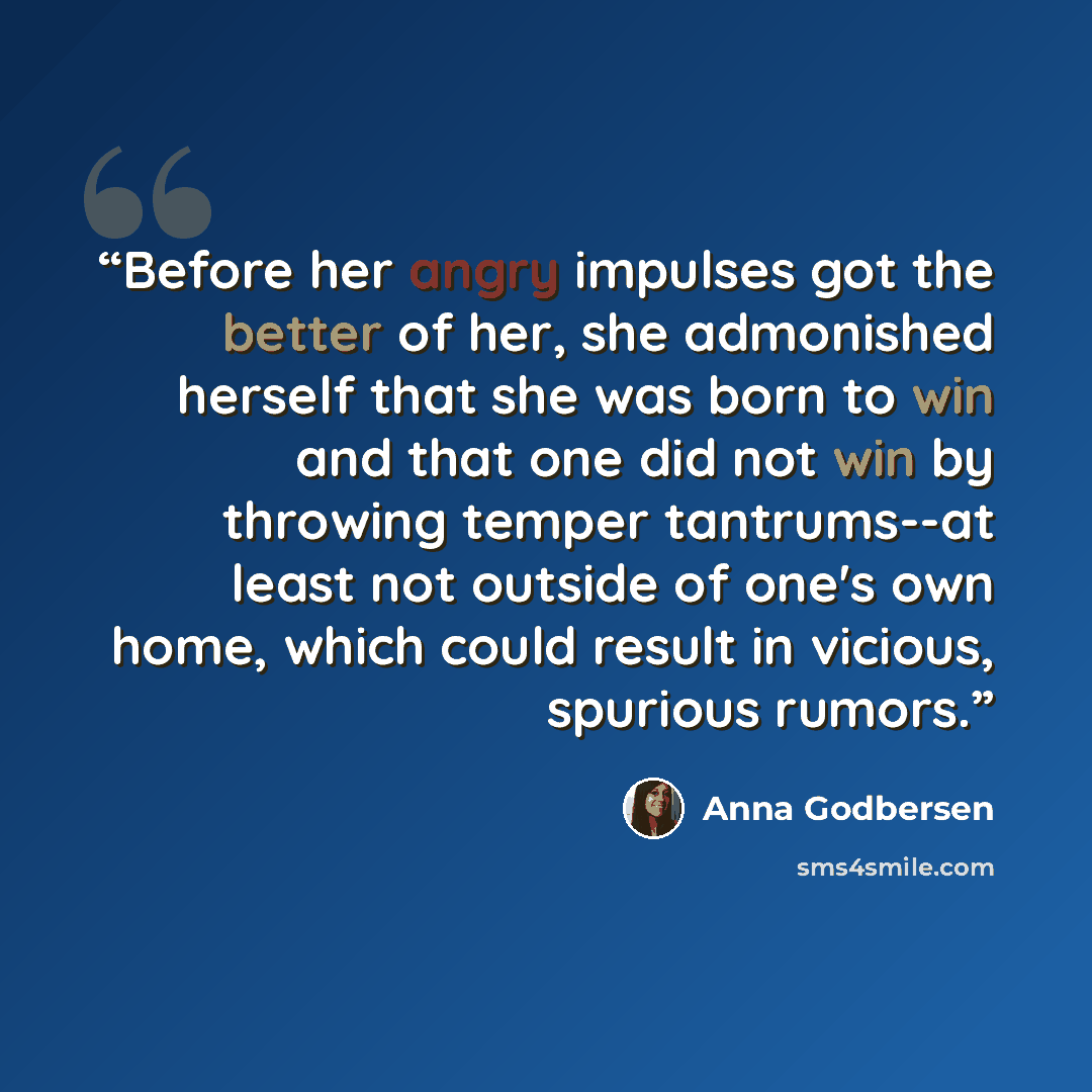 “Before her angry impulses got the better of her, she admonished herself that she was born to win and that one did not win by throwing temper tantrums--at least not outside of one's own home, which could result in vicious, spurious rumors.” quote by Anna Godbersen