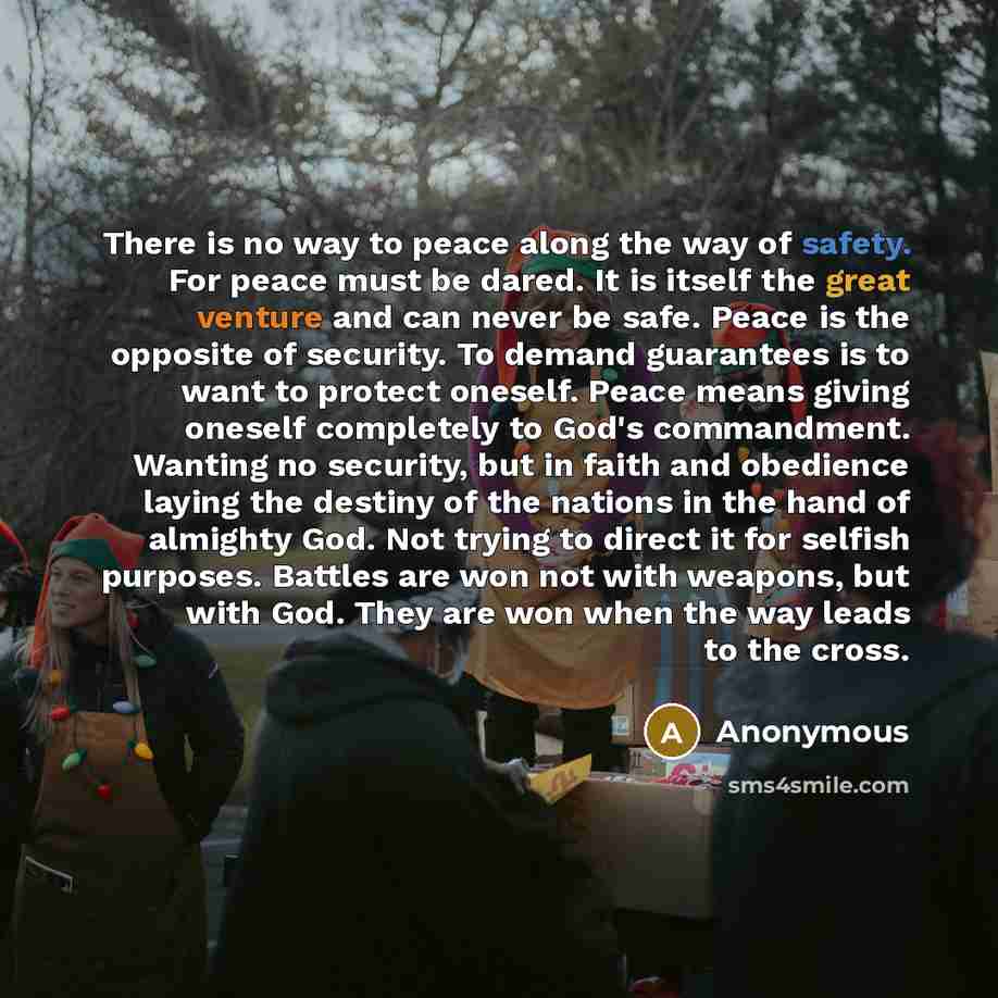 “There is no way to peace along the way of safety. For peace must be dared. It is itself the great venture and can never be safe. Peace is the opposite of security. To demand guarantees is to want to protect oneself. Peace means giving oneself completely to God's commandment. Wanting no security…” quote by Anonymous