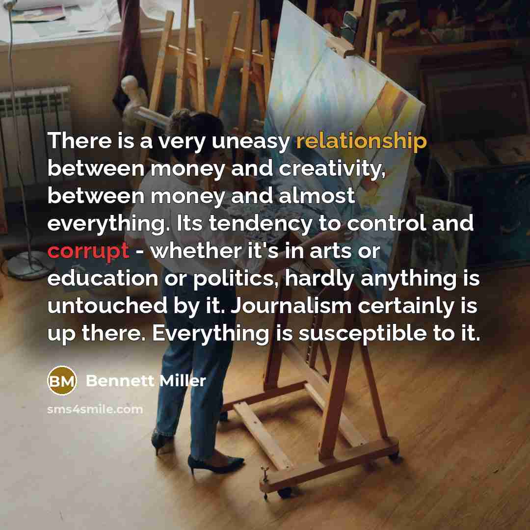 “There is a very uneasy relationship between money and creativity, between money and almost everything. Its tendency to control and corrupt - whether it's in arts or education or politics, hardly anything is untouched by it. Journalism certainly is up there. Everything is susceptible to it.” quote by Bennett Miller