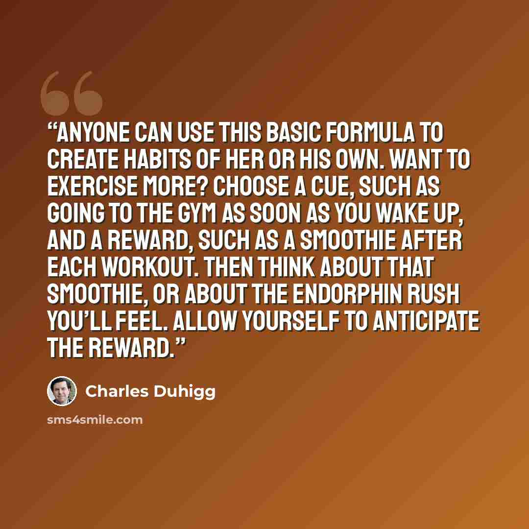“Anyone can use this basic formula to create habits of her or his own. Want to exercise more? Choose a cue, such as going to the gym as soon as you wake up, and a reward, such as a smoothie after each workout. Then think about that smoothie, or about the endorphin rush you’ll feel. Allow yourself…” quote by Charles Duhigg