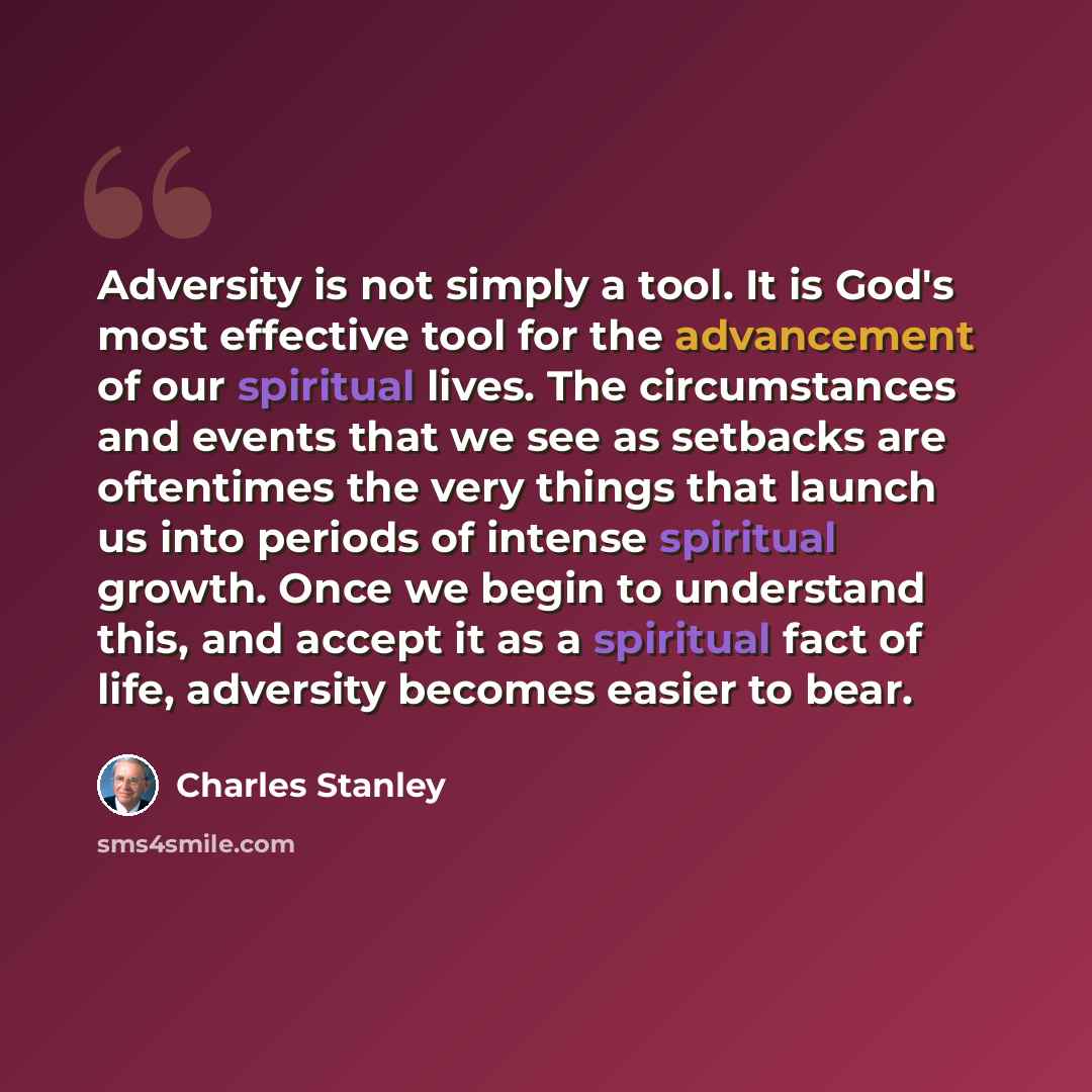 “Adversity is not simply a tool. It is God's most effective tool for the advancement of our spiritual lives. The circumstances and events that we see as setbacks are oftentimes the very things that launch us into periods of intense spiritual growth. Once we begin to understand this, and accept it…” quote by Charles Stanley