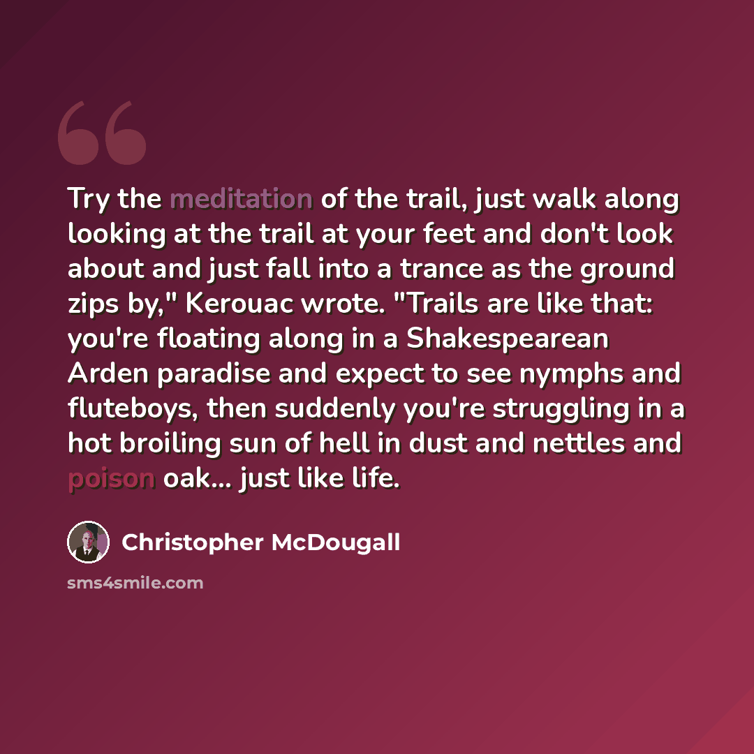“Try the meditation of the trail, just walk along looking at the trail at your feet and don't look about and just fall into a trance as the ground zips by," Kerouac wrote. "Trails are like that: you're floating along in a Shakespearean Arden paradise and expect to see nymphs and fluteboys, then…” quote by Christopher McDougall