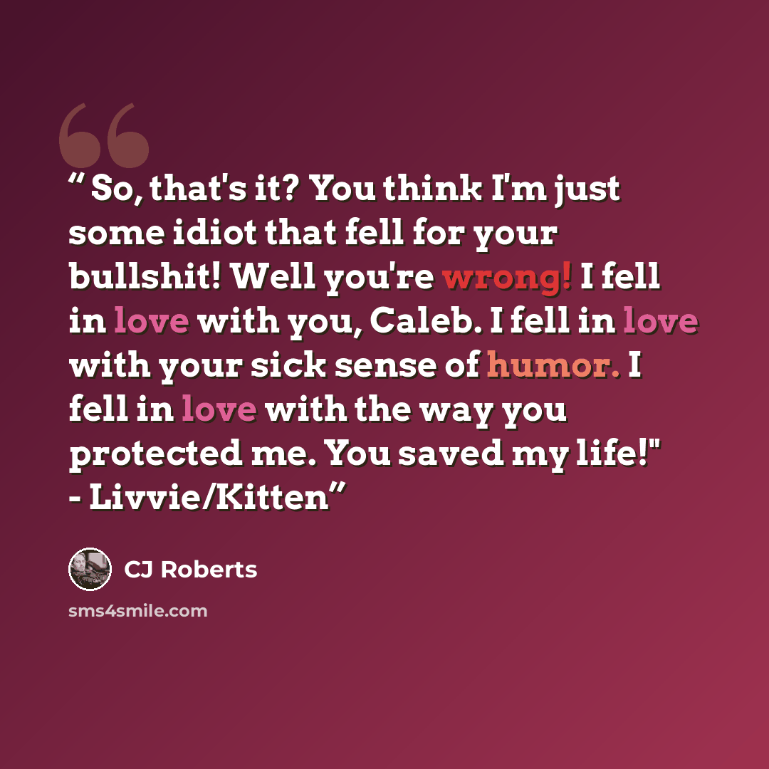 “So, that's it? You think I'm just some idiot that fell for your bullshit! Well you're wrong! I fell in love with you, Caleb. I fell in love with your sick sense of humor. I fell in love with the way you protected me. You saved my life!" - Livvie/Kitten” quote by CJ Roberts