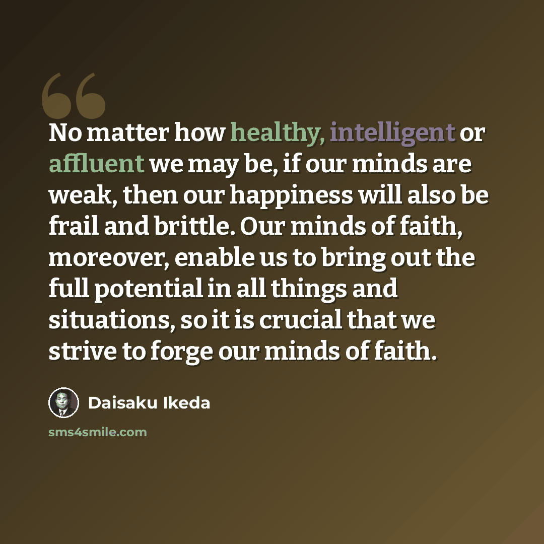 “No matter how healthy, intelligent or affluent we may be, if our minds are weak, then our happiness will also be frail and brittle. Our minds of faith, moreover, enable us to bring out the full potential in all things and situations, so it is crucial that we strive to forge our minds of faith.” quote by Daisaku Ikeda