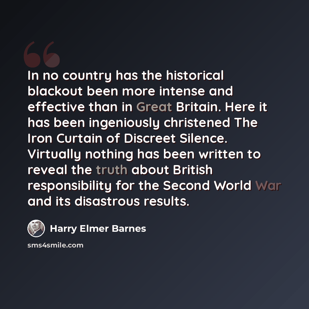 “In no country has the historical blackout been more intense and effective than in Great Britain. Here it has been ingeniously christened The Iron Curtain of Discreet Silence. Virtually nothing has been written to reveal the truth about British responsibility for the Second World War and its…” quote by Harry Elmer Barnes