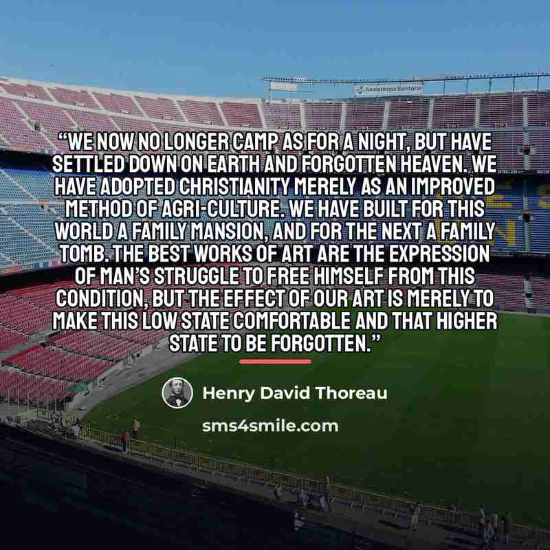 “We now no longer camp as for a night, but have settled down on earth and forgotten heaven. We have adopted Christianity merely as an improved method of agri-culture. We have built for this world a family mansion, and for the next a family tomb. The best works of art are the expression of man’s…” quote by Henry David Thoreau