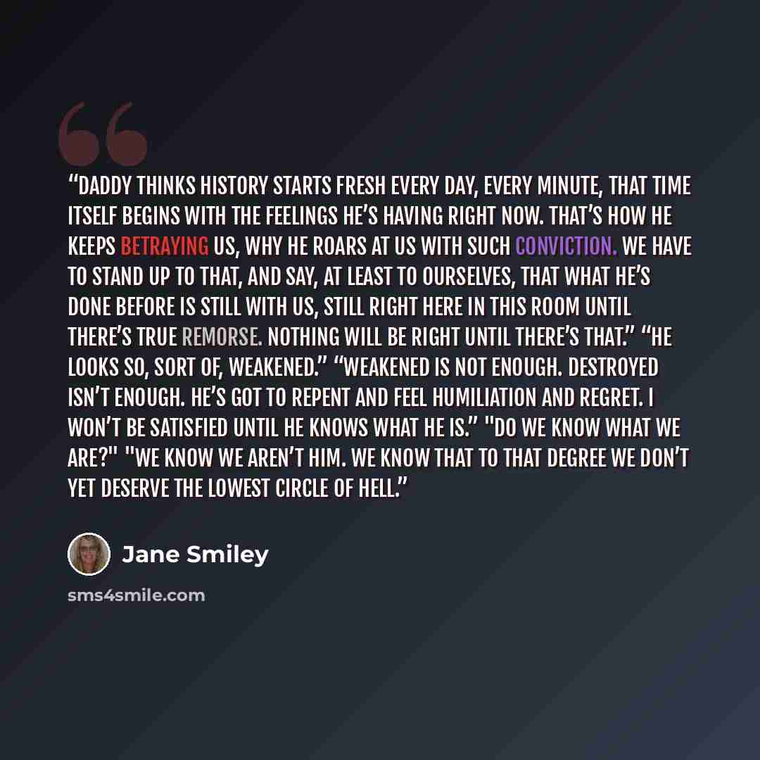 “Daddy thinks history starts fresh every day, every minute, that time itself begins with the feelings he’s having right now. That’s how he keeps betraying us, why he roars at us with such conviction. We have to stand up to that, and say, at least to ourselves, that what he’s done before is still…” quote by Jane Smiley