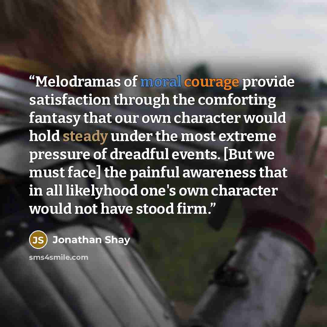 “Melodramas of moral courage provide satisfaction through the comforting fantasy that our own character would hold steady under the most extreme pressure of dreadful events. [But we must face] the painful awareness that in all likelyhood one's own character would not have stood firm.” quote by Jonathan Shay