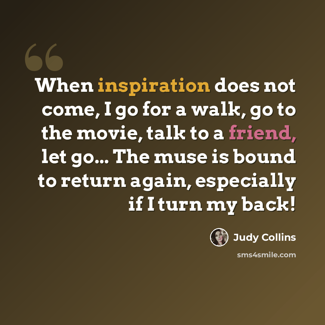 “When inspiration does not come, I go for a walk, go to the movie, talk to a friend, let go... The muse is bound to return again, especially if I turn my back!” quote by Judy Collins