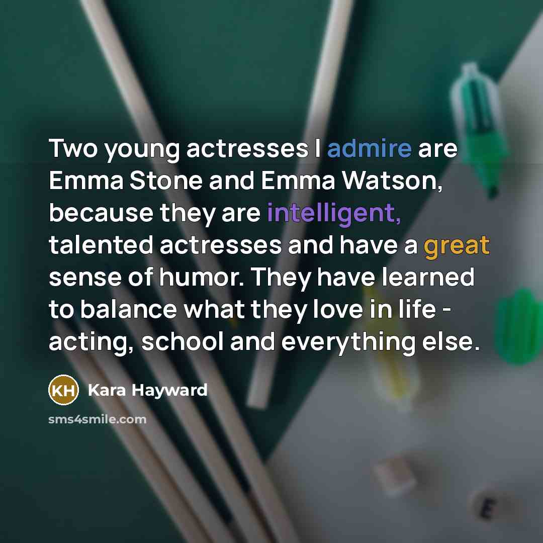 “Two young actresses I admire are Emma Stone and Emma Watson, because they are intelligent, talented actresses and have a great sense of humor. They have learned to balance what they love in life - acting, school and everything else.” quote by Kara Hayward