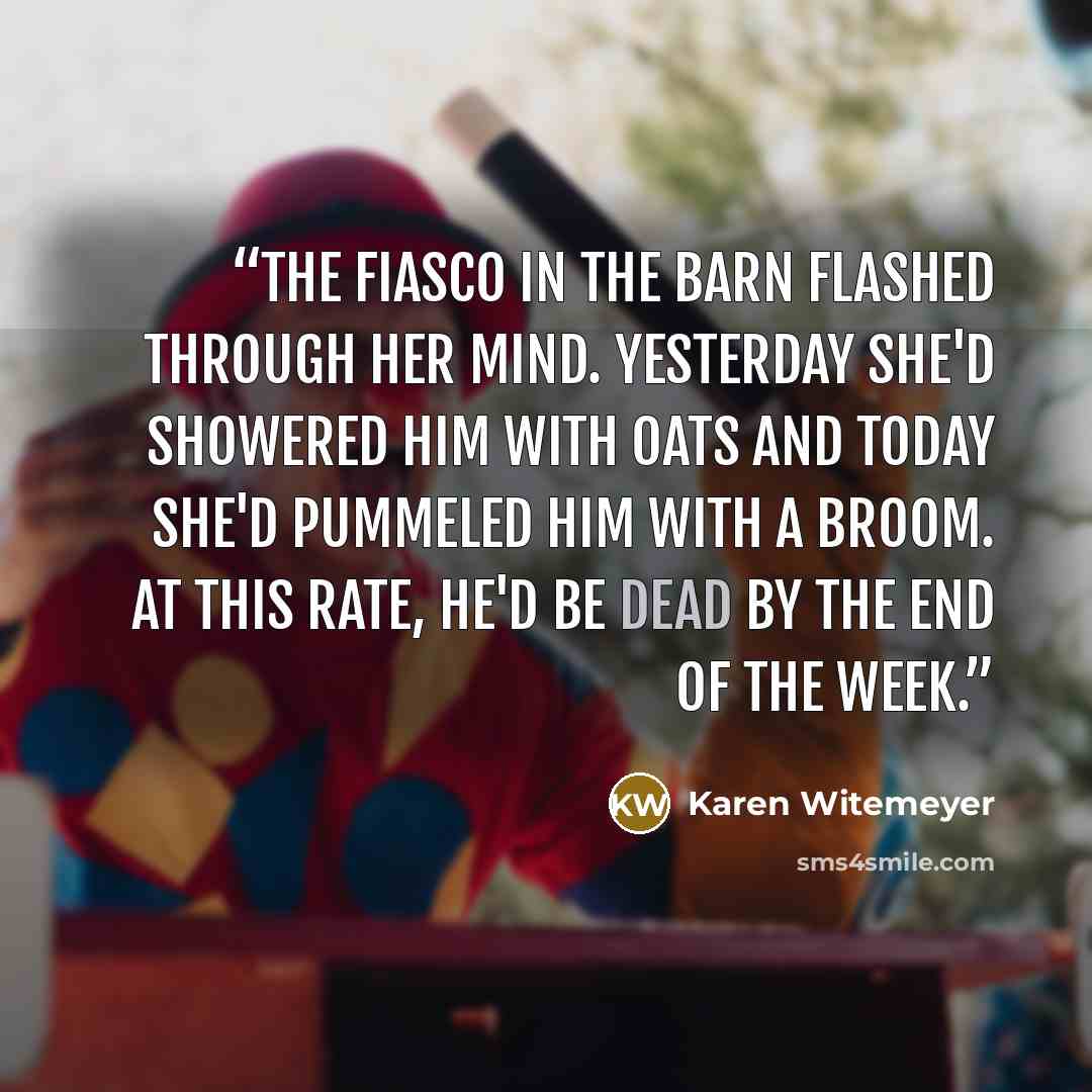 “The fiasco in the barn flashed through her mind. Yesterday she'd showered him with oats and today she'd pummeled him with a broom. At this rate, he'd be dead by the end of the week.” quote by Karen Witemeyer