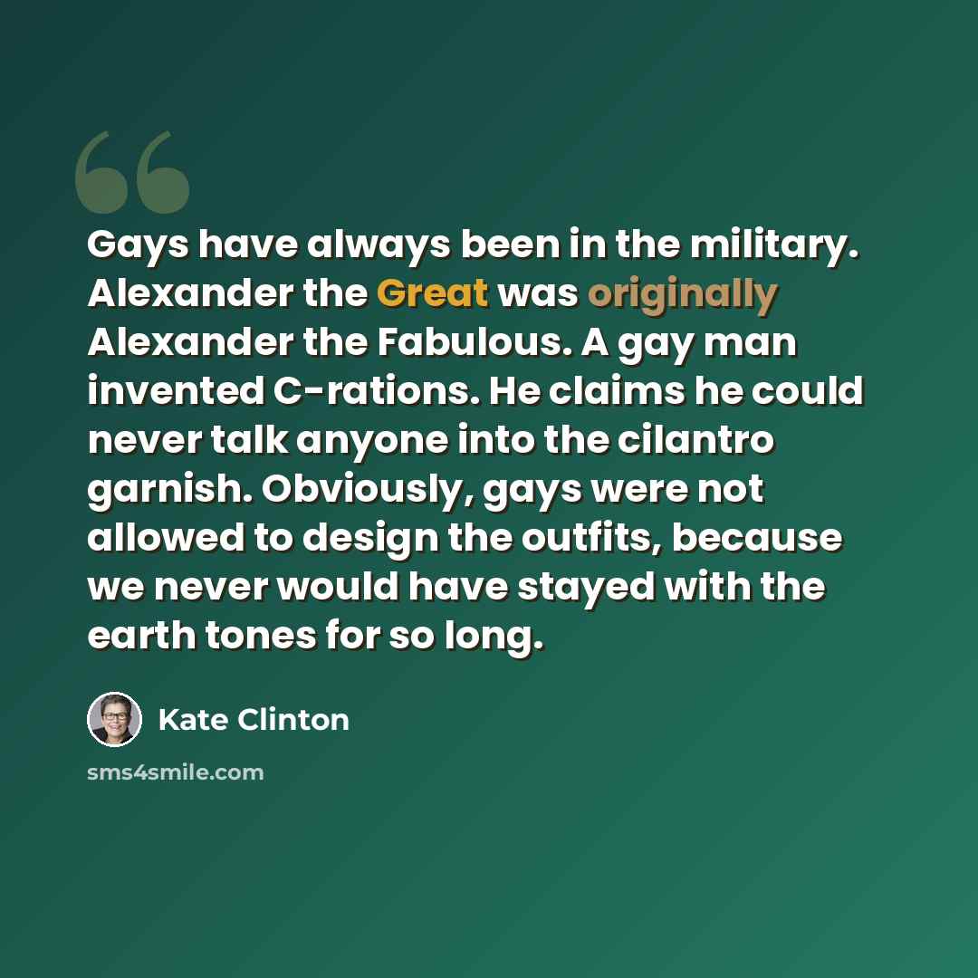 “Gays have always been in the military. Alexander the Great was originally Alexander the Fabulous. A gay man invented C-rations. He claims he could never talk anyone into the cilantro garnish. Obviously, gays were not allowed to design the outfits, because we never would have stayed with the earth…” quote by Kate Clinton