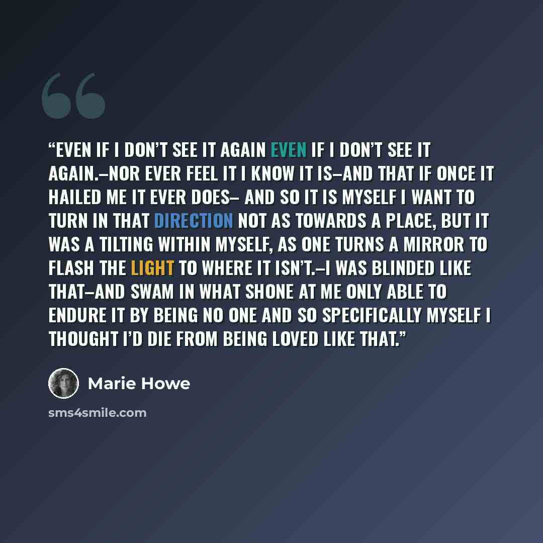 “Even If I Don’t See it Again Even if I don’t see it again.–nor ever feel it I know it is–and that if once it hailed me it ever does– and so it is myself I want to turn in that direction not as towards a place, but it was a tilting within myself, as one turns a mirror to flash the light to where it…” quote by Marie Howe